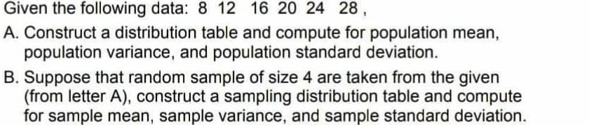 Given the following data: 8 12 16 20 24 28,
A. Construct a distribution table and compute for population mean,
population variance, and population standard deviation.
B. Suppose that random sample of size 4 are taken from the given
(from letter A), construct a sampling distribution table and compute
for sample mean, sample variance, and sample standard deviation.
