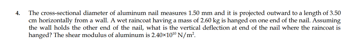 The cross-sectional diameter of aluminum nail measures 1.50 mm and it is projected outward to a length of 3.50
cm horizontally from a wall. A wet raincoat having a mass of 2.60 kg is hanged on one end of the nail. Assuming
the wall holds the other end of the nail, what is the vertical deflection at end of the nail where the raincoat is
hanged? The shear modulus of aluminum is 2.40×101º N/m².
4.
