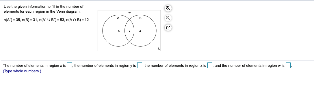 Use the given information to fill in the number of
elements for each region in the Venn diagram.
n(A') = 35, n(B) = 31, n(A' U B') = 53, n(AN B) = 12
The number of elements in region x is
(Type whole numbers.)
the number of elements in region y is, the number of elements in region z is
and the number of elements in region w is.
