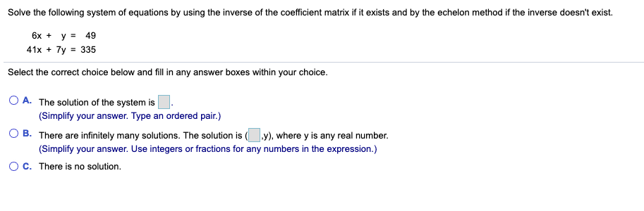 Solve the following system of equations by using the inverse of the coefficient matrix if it exists and by the echelon method if the inverse doesn't exist.
6x + y = 49
41x + 7y = 335
Select the correct choice below and fill in any answer boxes within your choice.
O A. The solution of the system is
(Simplify your answer. Type an ordered pair.)
B. There are infinitely many solutions. The solution is (y), where y is any real number.
(Simplify your answer. Use integers or fractions for any numbers in the expression.)
OC. There is no solution.
