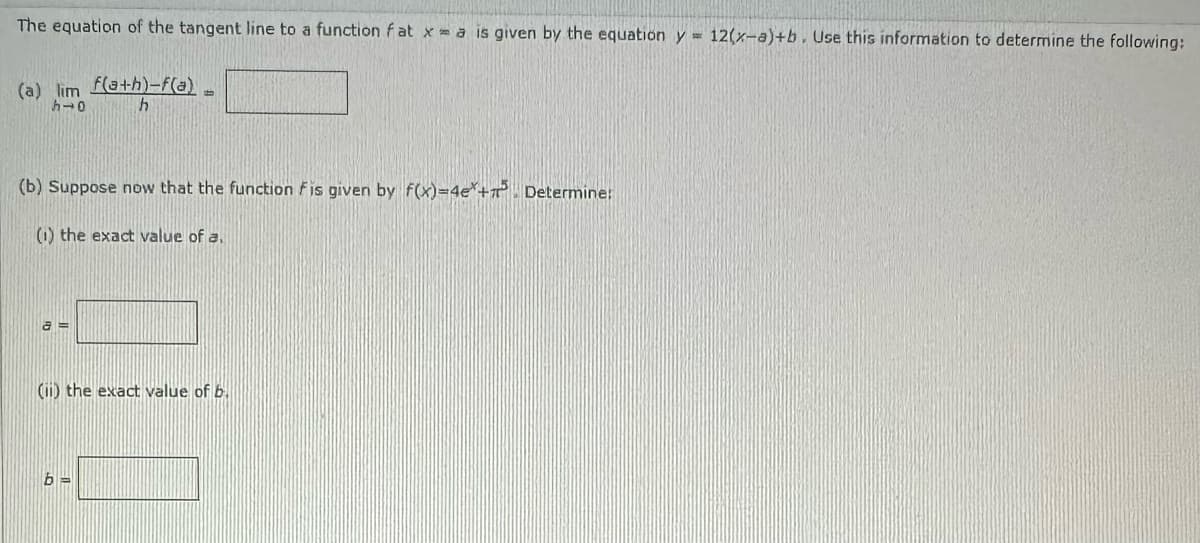 The equation of the tangent line to a function fatxa is given by the equation y = 12(x-a)+b. Use this information to determine the following:
(a) lim
h→0
(b) Suppose now that the function Fis given by f(x)=4e+ Determine:
(i) the exact value of a.
a=
f(a+h)-f(a)
h
(ii) the exact value of b.
b=