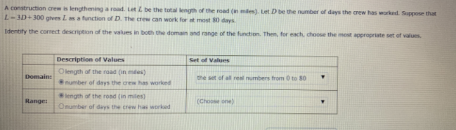 A construction crew is lengthening a road. Let Z be the total length of the road (in miles). Let D be the number of days the crew has worked. Suppose that
L-3D+300 gives L as a function of D. The crew can work for at most 80 days.
Identify the correct description of the values in both the domain and range of the function. Then, for each, choose the most appropriate set of values.
Description of Values
Set of Values
O length of the road (in miles)
Domain:
the set of all real numbers from 0 to 80
number of days the orew has worked
length of the road (in miles)
Range:
(Choose one)
Onumber of days the crew has worked
