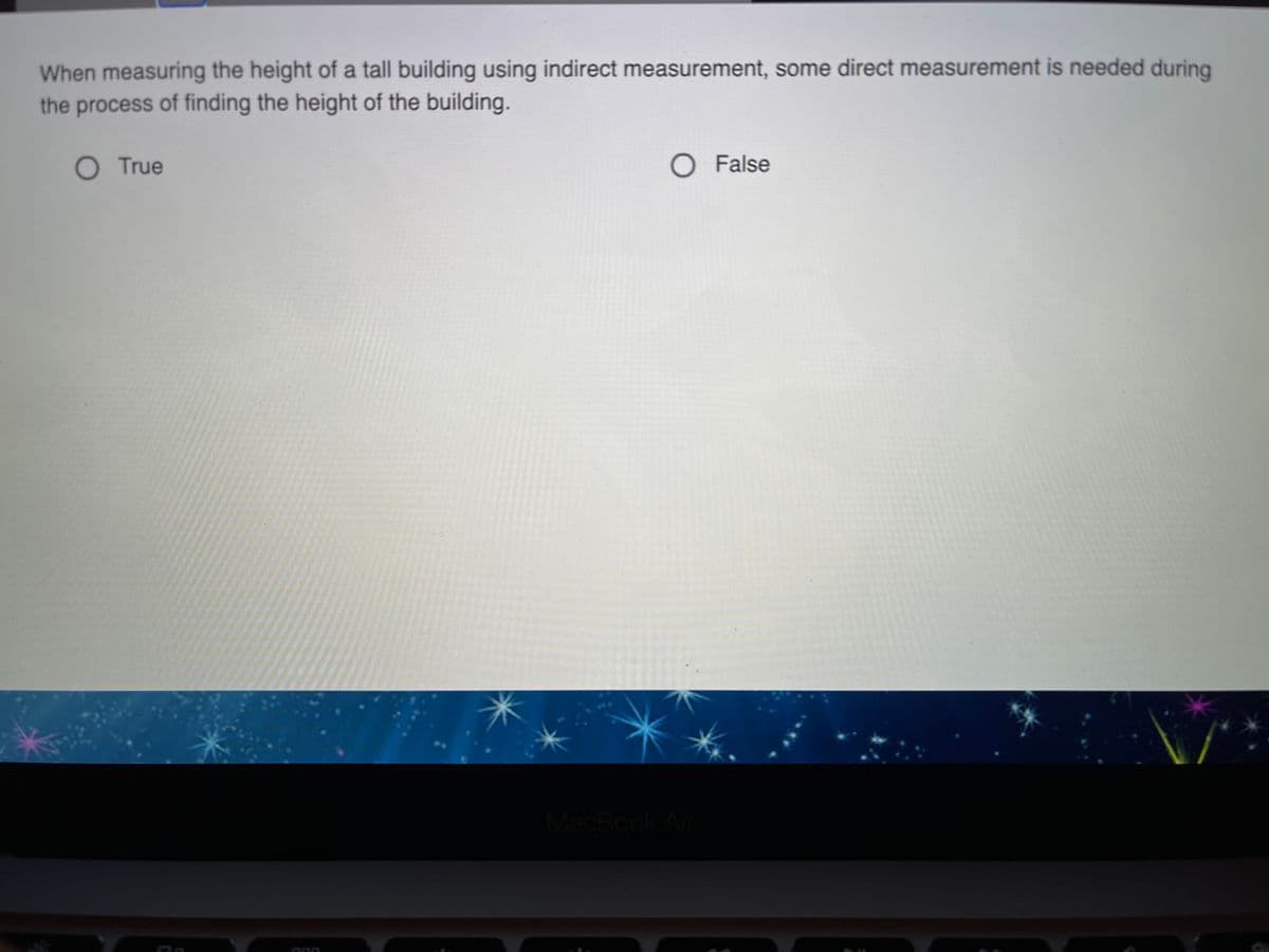 When measuring the height of a tall building using indirect measurement, some direct measurement is needed during
the process of finding the height of the building.
O True
O False
MacBook Air

