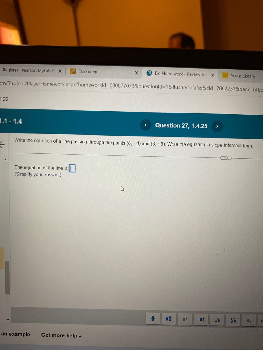 Register | Pearson MyLab & X
F22
1.1-1.4
=
Document
om/Student/PlayerHomework.aspx?homeworkId=630877073&questionId=1&flushed=false&cid=7062251&back-http-
The equation of the line is
(Simplify your answer.)
an example
X
Get more help.
W
Do Homework - Review A-
Write the equation of a line passing through the points (8,- 4) and (8,-9). Write the equation in slope-intercept form.
=
Question 27, 1.4.25
X
Yuzu: Library
"
√i Vi
(