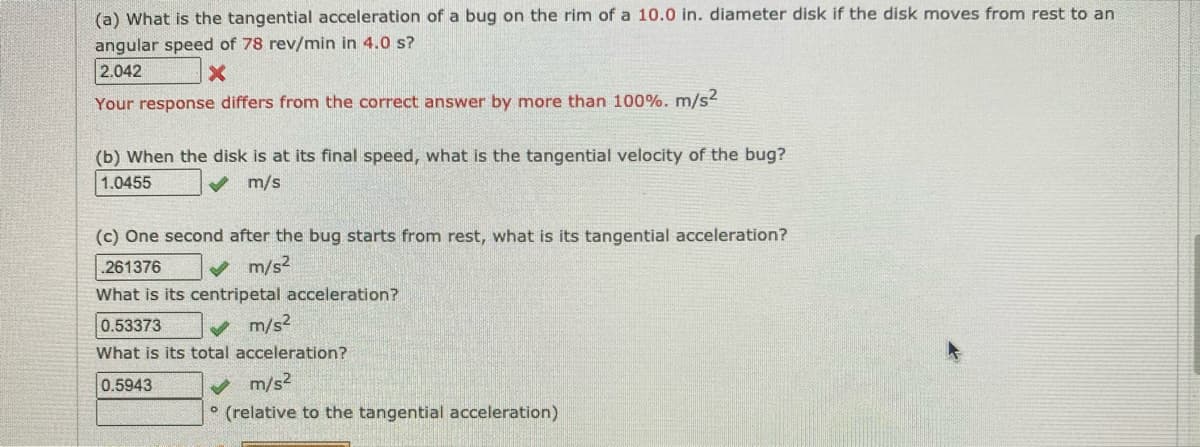 (a) What is the tangential acceleration of a bug on the rim of a 10.0 in. diameter disk if the disk moves from rest to an
angular speed of 78 rev/min in 4.0 s?
2.042
Your response differs from the correct answer by more than 100%. m/s2
(b) When the disk is at its final speed, what is the tangential velocity of the bug?
1.0455
V m/s
(c) One second after the bug starts from rest, what is its tangential acceleration?
261376
m/s2
What is its centripetal acceleration?
0.53373
V m/s2
What is its total acceleration?
m/s2
° (relative to the tangential acceleration)
0.5943
