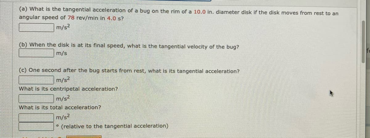 (a) What is the tangential acceleration of a bug on the rim of a 10.0 in. diameter disk if the disk moves from rest to an
angular speed of 78 rev/min in 4.0 s?
m/s2
(b) When the disk is at its final speed, what is the tangential velocity of the bug?
m/s
(c) One second after the bug starts from rest, what is its tangential acceleration?
m/s2
What is its centripetal acceleration?
m/s2
What is its total acceleration?
m/s2
° (relative to the tangential acceleration)
