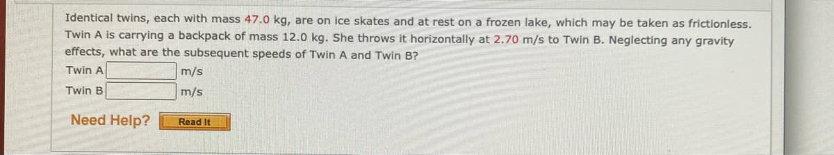 Identical twins, each with mass 47.0 kg, are on ice skates and at rest on a frozen lake, which may be taken as frictionless.
Twin A is carrying a backpack of mass 12.0 kg. She throws it horizontally at 2.70 m/s to Twin B. Neglecting any gravity
effects, what are the subsequent speeds of Twin A and Twin B?
Twin A
m/s
Twin B
m/s
Need Help?
Read It
