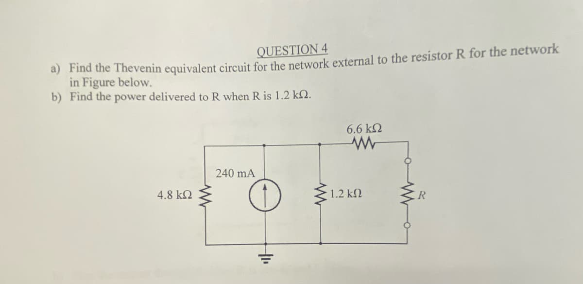 QUESTION 4
a) Find the Thevenin equivalent circuit for the network external to the resistor R for the network
in Figure below.
b) Find the power delivered to R when R is 1.2 k2.
6.6 k2
240 mA
4.8 k2
1.2 k2
