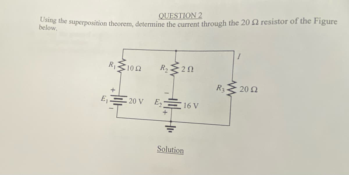 QUESTION 2
belo the superposition theorem, determine the current through the 20 2 resistor of the Figure
R
102
R2
R3
20 2
E,= 20 V
E, 16 V
Solution
