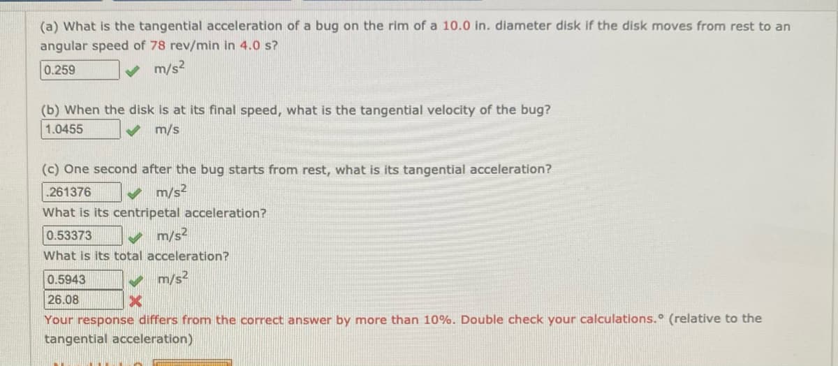 (a) What is the tangential acceleration of a bug on the rim of a 10.0 in. diameter disk if the disk moves from rest to an
angular speed of 78 rev/min in 4.0 s?
0.259
v m/s?
(b) When the disk is at its final speed, what is the tangential velocity of the bug?
1.0455
m/s
(c) One second after the bug starts from rest, what is its tangential acceleration?
261376
m/s²
What is its centripetal acceleration?
v m/s²
What is its total acceleration?
0.53373
0.5943
m/s2
26.08
Your response differs from the correct answer by more than 10%. Double check your calculations.° (relative to the
tangential acceleration)
