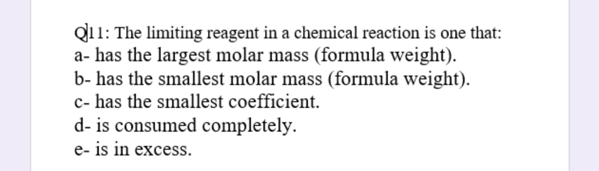 Q11: The limiting reagent in a chemical reaction is one that:
a- has the largest molar mass (formula weight).
b- has the smallest molar mass (formula weight).
c- has the smallest coefficient.
d- is consumed completely.
e- is in excess.

