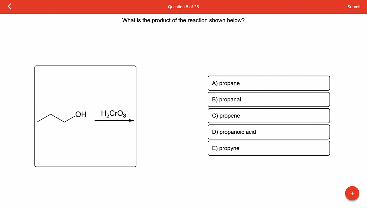 OH
Question 8 of 25
What is the product of the reaction shown below?
H₂CrO3
A) propane
B) propanal
C) propene
D) propanoic acid
E) propyne
Submit
+