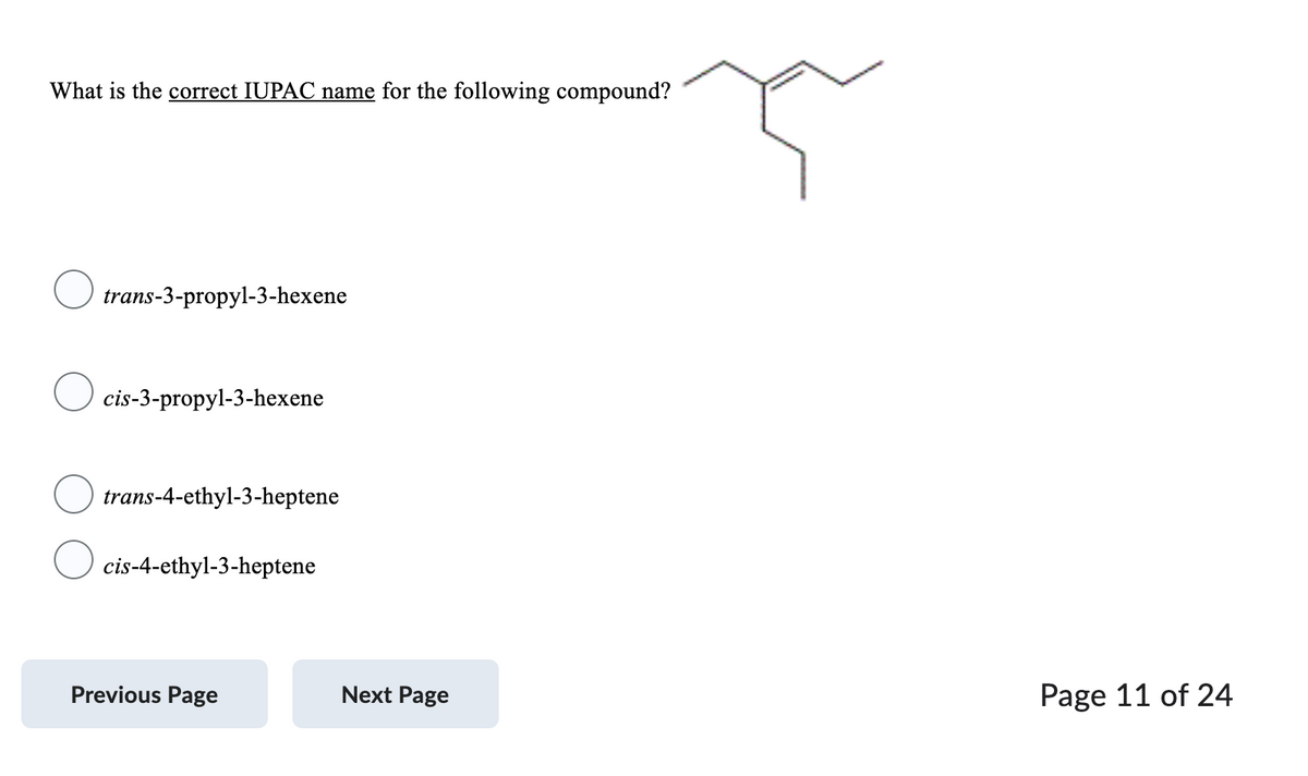 What is the correct IUPAC name for the following compound?
trans-3-propyl-3-hexene
cis-3-propyl-3-hexene
trans-4-ethyl-3-heptene
cis-4-ethyl-3-heptene
Previous Page
Next Page
Page 11 of 24