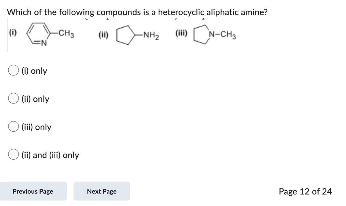 Which of the following compounds is a heterocyclic aliphatic amine?
(i)
0
-NH₂
(iii) CN-CH3
(i) only
(ii) only
(iii) only
-CH3
(ii) and (iii) only
Previous Page
(ii)
Next Page
Page 12 of 24