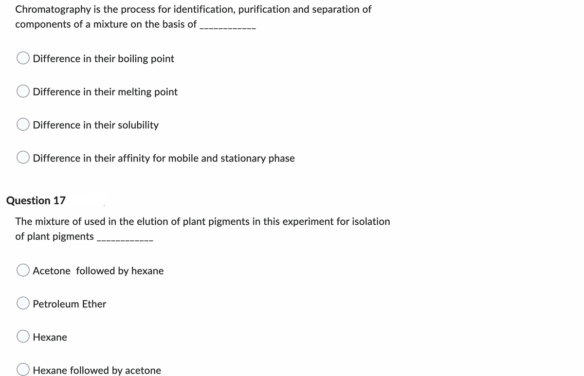 Chromatography is the process for identification, purification and separation of
components of a mixture on the basis of
Difference in their boiling point
Difference in their melting point
Difference in their solubility
Difference in their affinity for mobile and stationary phase
Question 17
The mixture of used in the elution of plant pigments in this experiment for isolation
of plant pigments
Acetone followed by hexane
Petroleum Ether
Hexane
O Hexane followed by acetone