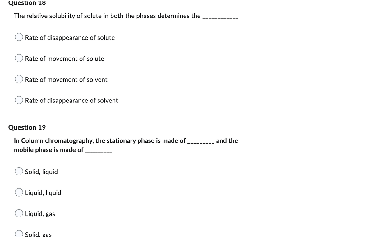 Question 18
The relative solubility of solute in both the phases determines the
Rate of disappearance of solute
Rate of movement of solute
Rate of movement of solvent
Rate of disappearance of solvent
Question 19
In Column chromatography, the stationary phase is made of
mobile phase is made of
Solid, liquid
Liquid, liquid
O Liquid, gas
Solid, gas
and the