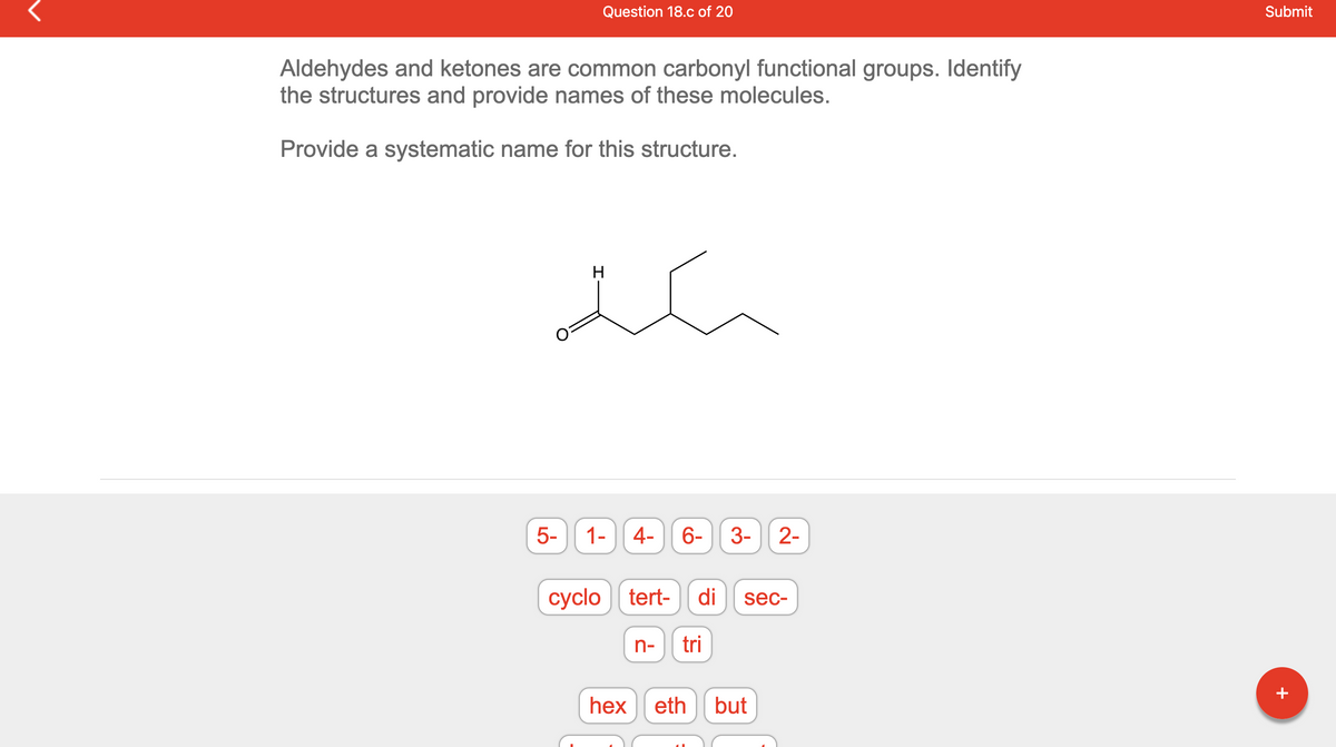 Question 18.c of 20
Aldehydes and ketones are common carbonyl functional groups. Identify
the structures and provide names of these molecules.
Provide a systematic name for this structure.
سکتے
5-
H
1-
4-
cyclo tert-
6-
di
n- tri
3- 2-
sec-
hex eth but
Submit
+