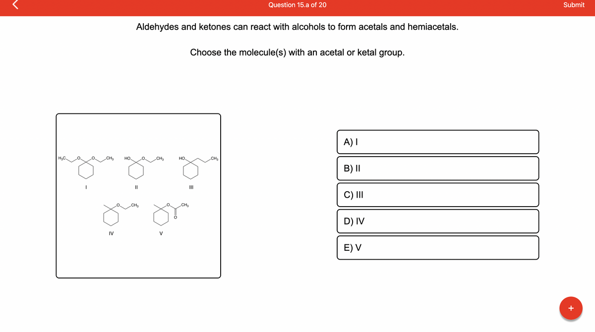 H3C.
CH3
IV
HO
Aldehydes and ketones can react with alcohols to form acetals and hemiacetals.
CH3
O
CH3
V
HO
CH3
Question 15.a of 20
Choose the molecule(s) with an acetal or ketal group.
|||
CH3
A) I
B) II
C) III
D) IV
E) V
Submit
+