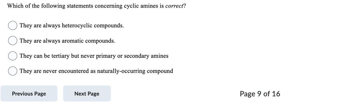 Which of the following statements concerning cyclic amines is correct?
They are always heterocyclic compounds.
They are always aromatic compounds.
They can be tertiary but never primary or secondary amines
They are never encountered as naturally-occurring compound
Previous Page
Next Page
Page 9 of 16