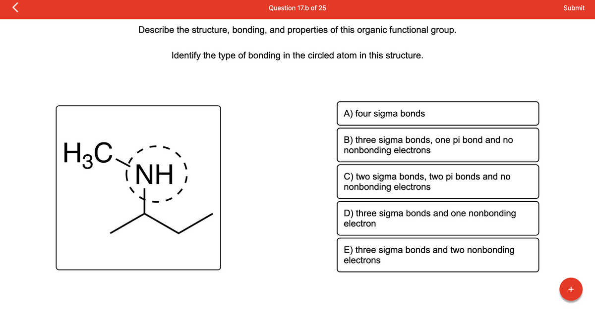 r
H3C
Question 17.b of 25
Describe the structure, bonding, and properties of this organic functional group.
Identify the type of bonding in the circled atom in this structure.
NH`
A) four sigma bonds
B) three sigma bonds, one pi bond and no
nonbonding electrons
two sigma bonds, two pi bonds and no
nonbonding electrons
D) three sigma bonds and one nonbonding
electron
E) three sigma bonds and two nonbonding
electrons
Submit
+