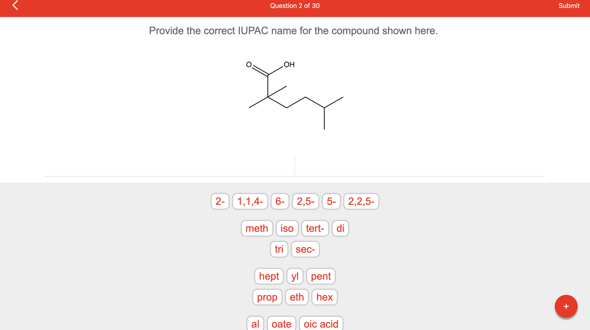 Provide the correct IUPAC name for the compound shown here.
Question 2 of 30
OH
Xy
2- 1,1,4-
1,1,4-
6-
6- 2,5-5- 2,2,5-
meth iso tert- di
al
tri sec-
hept yl pent
prop eth hex
oate oic acid
Submit
+