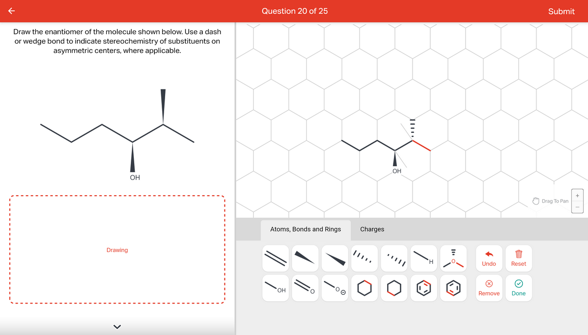Draw the enantiomer of the molecule shown below. Use a dash
or wedge bond to indicate stereochemistry of substituents on
asymmetric centers, where applicable.
Drawing
OH
Question 20 of 25
Atoms, Bonds and Rings
OH
O
O
Charges
OH
||
H
TI
E
Undo
Remove
m
Reset
Done
Submit
Drag To Pan
+