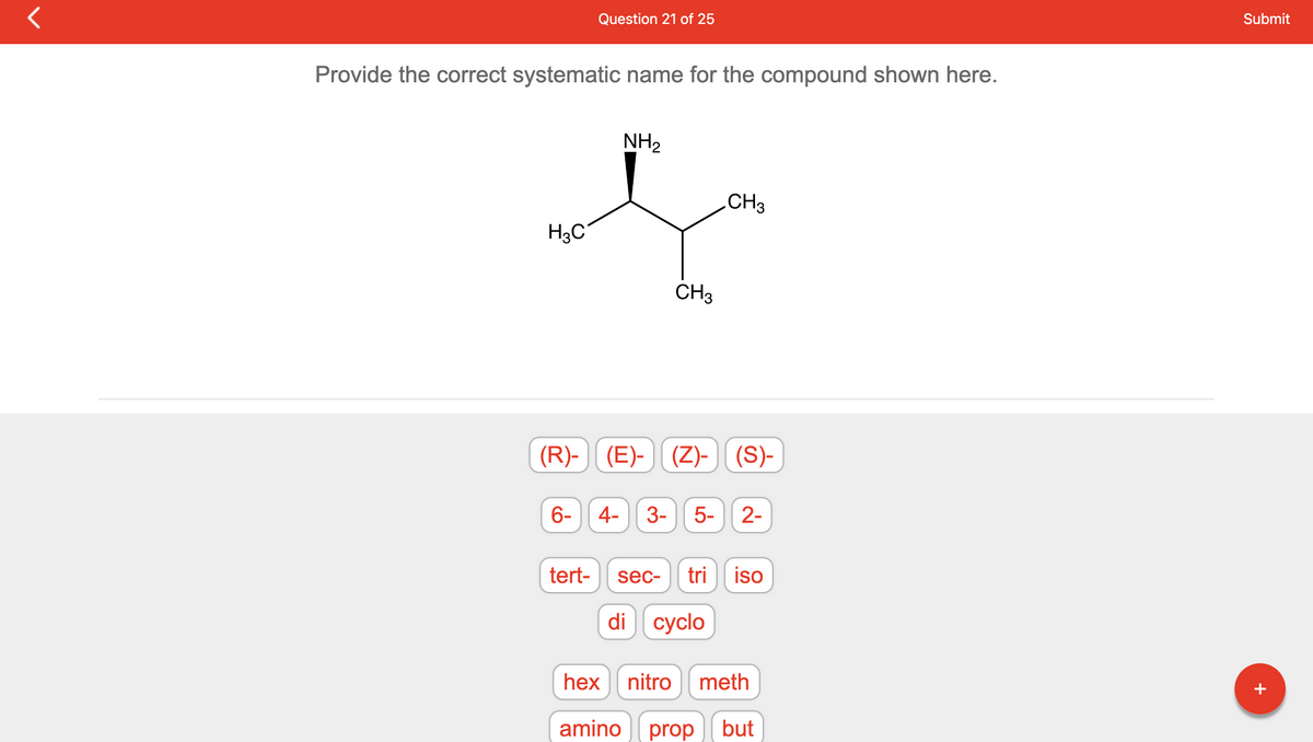 Provide the correct systematic name for the compound shown here.
H3C
(R)-
6-
Question 21 of 25
tert-
NH₂
CH3
CH3
(E)- (Z)- (S)-
4- 3- 5- 2-
sec- tri iso
di cyclo
hex
nitro meth
amino prop but
Submit
+