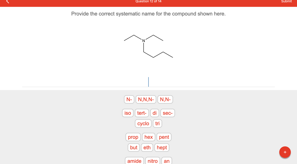 Question 12 of 14
Provide the correct systematic name for the compound shown here.
N
N- N,N,N-| N,N-
iso tert- di sec-
cyclo tri
prop
but
hex pent
eth hept
amide nitro
an
Submit
+