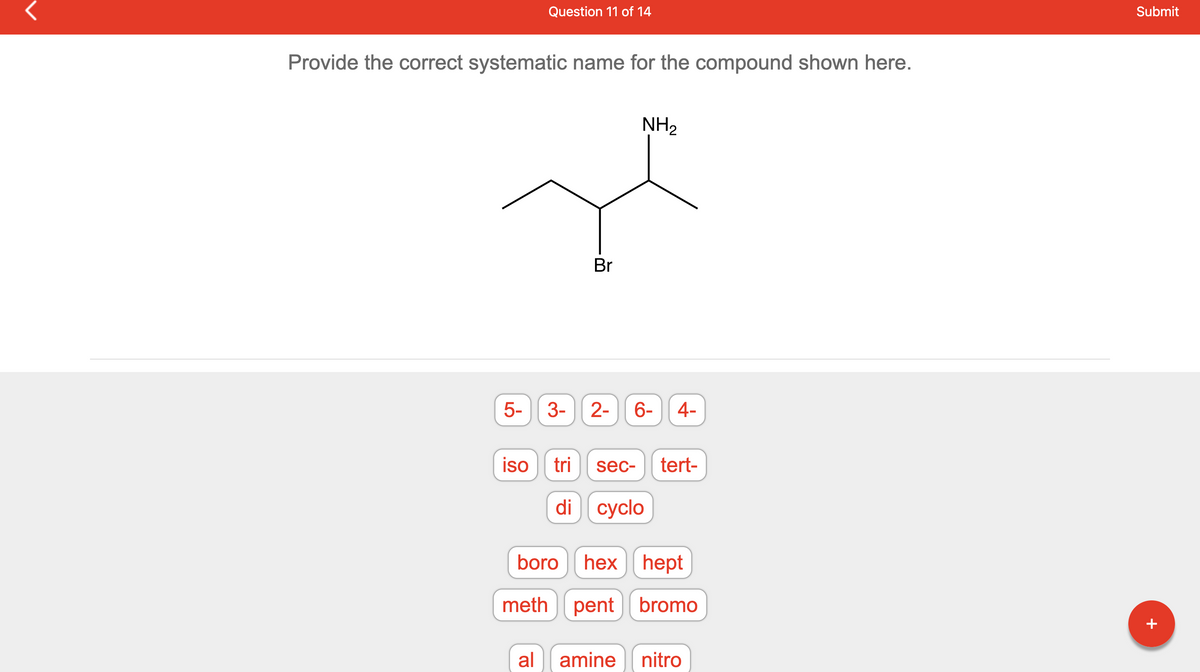 Provide the correct systematic name for the compound shown here.
محمد
LO
Question 11 of 14
5-
iso
3-
Br
NH₂
2- 6- 4-
tri sec- tert-
di cyclo
boro hex hept
meth pent bromo
al amine nitro
Submit
+
