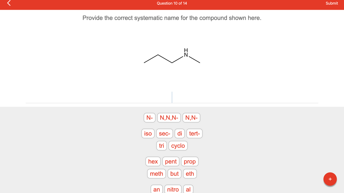 Provide the correct systematic name for the compound shown here.
N-
Question 10 of 14
iso
IZ
N,N,N- N,N-
sec- di tert-
tri cyclo
hex pent prop
meth
but
eth
an nitro al
Submit
+