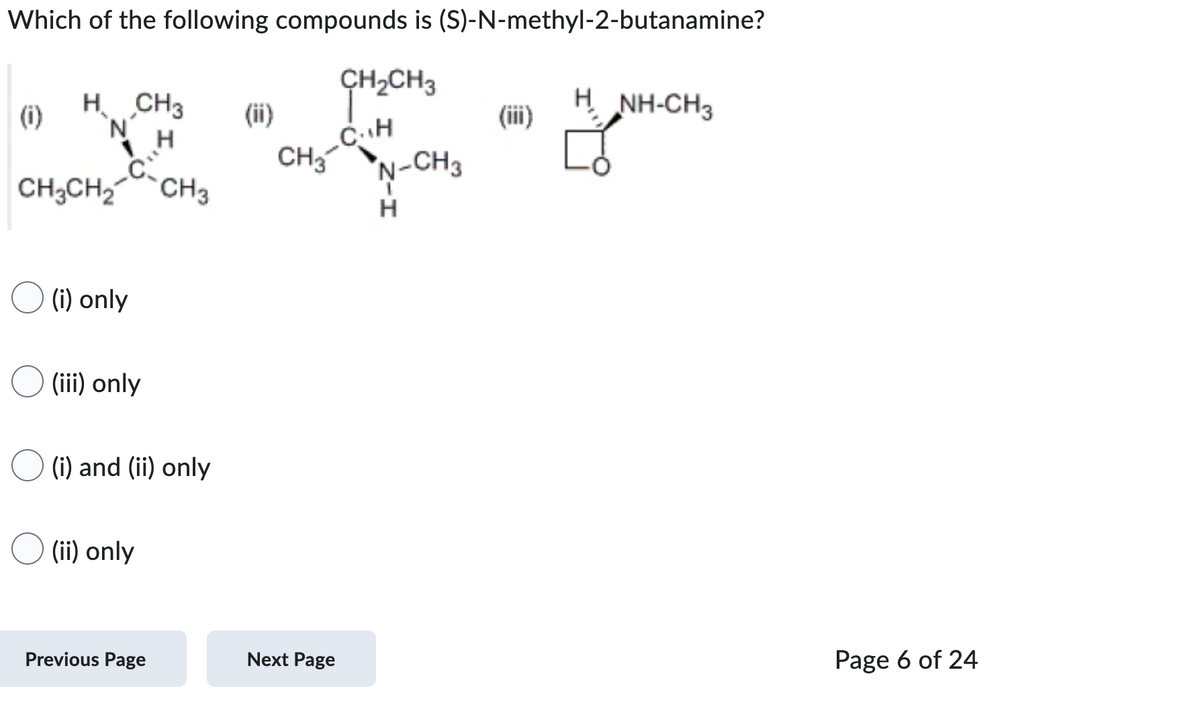 Which of the following compounds is (S)-N-methyl-2-butanamine?
CH₂CH3
CH
(i)
H CH3
'N'
NH
0"
CH3CH₂ CH3
(i) only
(iii) only
(i) and (ii) only
(ii) only
Previous Page
CH3
Next Page
N-CH3
H
H
NH-CH3
Page 6 of 24