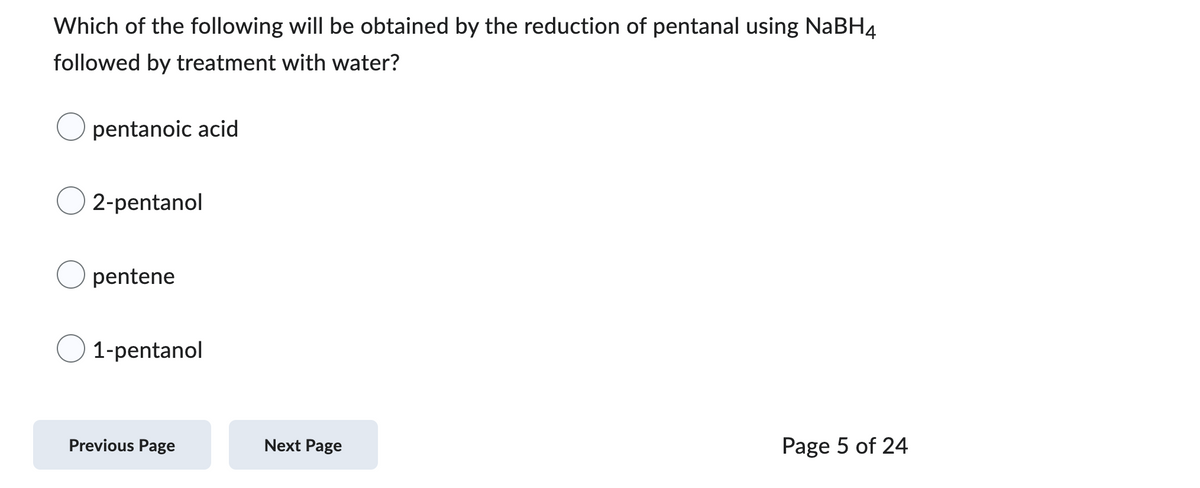 Which of the following will be obtained by the reduction of pentanal using NaBH4
followed by treatment with water?
pentanoic acid
2-pentanol
Opentene
1-pentanol
Previous Page
Next Page
Page 5 of 24