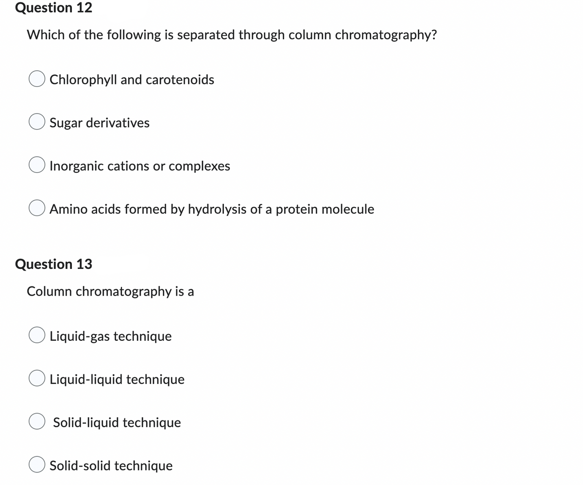 Question 12
Which of the following is separated through column chromatography?
Chlorophyll and carotenoids
Sugar derivatives
Inorganic cations or complexes
Amino acids formed by hydrolysis of a protein molecule
Question 13
Column chromatography is a
Liquid-gas technique
Liquid-liquid technique
Solid-liquid technique
Solid-solid technique