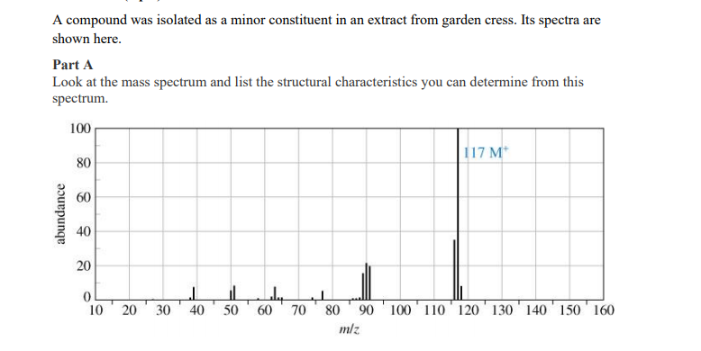 A compound was isolated as a minor constituent in an extract from garden cress. Its spectra are
shown here.
Part A
Look at the mass spectrum and list the structural characteristics you can determine from this
spectrum.
100
117 M*
80
60
40
20
10
20
30
40
50
60
70
80
90
100 110 120' 130 140 150 160
mlz
abundance
