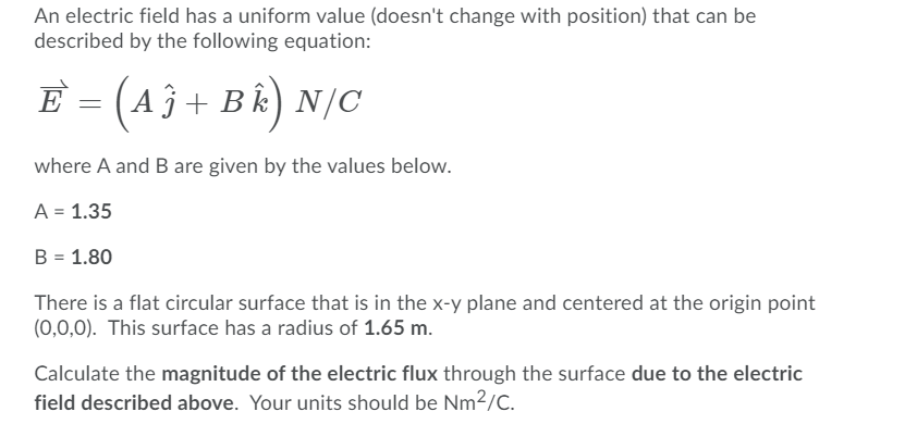 An electric field has a uniform value (doesn't change with position) that can be
described by the following equation:
E = (Aĵ + B k) N/C
where A and B are given by the values below.
A = 1.35
B = 1.80
There is a flat circular surface that is in the x-y plane and centered at the origin point
(0,0,0). This surface has a radius of 1.65 m.
Calculate the magnitude of the electric flux through the surface due to the electric
field described above. Your units should be Nm²/C.
