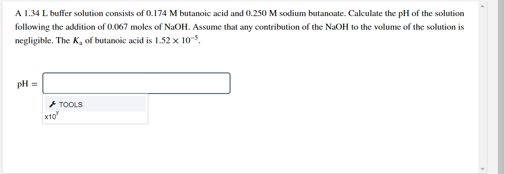 A 1.34 L buffer solution consists of 0.174 M butanoic acid and 0.250 M sodium butanoate. Calculate the pH of the solution
following the addition of 0.067 moles of NaOH. Assume that any contribution of the NaOH to the volume of the solution is
negligible. The Ka of butanoic acid is 1.52 x 10-5.
pH =
* TOOLS
x10

