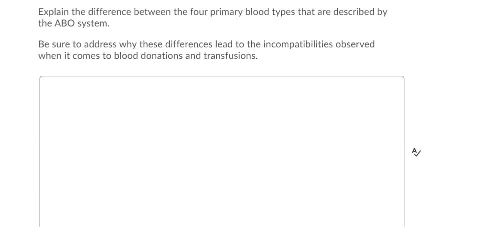 Explain the difference between the four primary blood types that are described by
the ABO system.
Be sure to address why these differences lead to the incompatibilities observed
when it comes to blood donations and transfusions.
