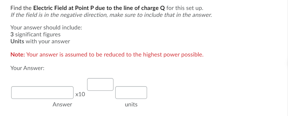 Find the Electric Field at Point P due to the line of charge Q for this set up.
If the field is in the negative direction, make sure to include that in the answer.
Your answer should include:
3 significant figures
Units with your answer
Note: Your answer is assumed to be reduced to the highest power possible.
Your Answer:
х10
Answer
units

