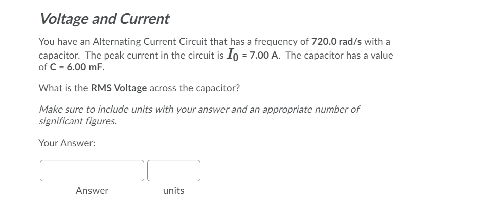 Voltage and Current
You have an Alternating Current Circuit that has a frequency of 720.0 rad/s with a
capacitor. The peak current in the circuit is Io = 7.00 A. The capacitor has a value
of C = 6.00 mF.
What is the RMS Voltage across the capacitor?
Make sure to include units with your answer and an appropriate number of
significant figures.
Your Answer:
Answer
units
