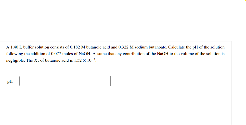 A 1.40 L buffer solution consists of 0.182 M butanoic acid and 0.322 M sodium butanoate. Calculate the pH of the solution
following the addition of 0.077 moles of NaOH. Assume that any contribution of the NaOH to the volume of the solution is
negligible. The Ka of butanoic acid is 1.52 x 10-5.
pH =
