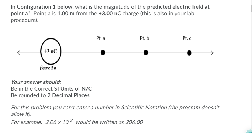 In Configuration 1 below, what is the magnitude of the predicted electric field at
point a? Point a is 1.00 m from the +3.00 nC charge (this is also in your lab
procedure).
Pt. a
Pt. b
Pt. c
+3 nC
figure 1 a
Your answer should:
Be in the Correct SI Units of N/c
Be rounded to 2 Decimal Places
For this problem you can't enter a number in Scientific Notation (the program doesn't
allow it).
For example: 2.06 x 10² would be written as 206.00

