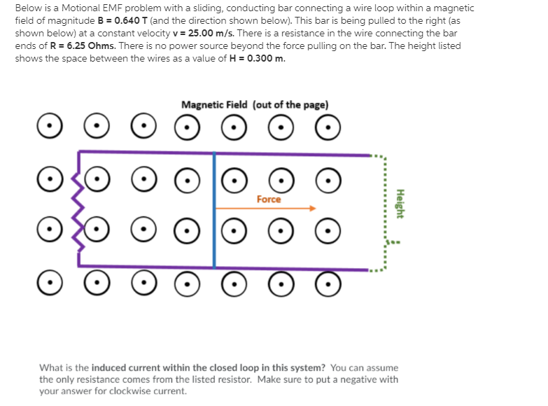 Below is a Motional EMF problem with a sliding, conducting bar connecting a wire loop within a magnetic
field of magnitude B = 0.640 T (and the direction shown below). This bar is being pulled to the right (as
shown below) at a constant velocity v= 25.00 m/s. There is a resistance in the wire connecting the bar
ends of R = 6.25 Ohms. There is no power source beyond the force pulling on the bar. The height listed
shows the space between the wires as a value of H = 0.300 m.
Magnetic Field (out of the page)
Force
What is the induced current within the closed loop in this system? You can assume
the only resistance comes from the listed resistor. Make sure to put a negative with
your answer for clockwise current.
Height
