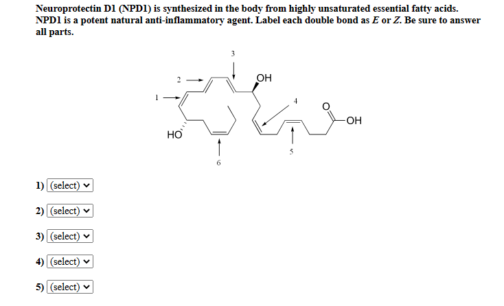 Neuroprotectin D1 (NPD1) is synthesized in the body from highly unsaturated essential fatty acids.
NPD1 is a potent natural anti-inflammatory agent. Label each double bond as E or Z. Be sure to answer
all parts.
3
Он
HO
6.
1) (select) v
2) (select) v
3) (select) v
4) (select) v
5) (select) v
