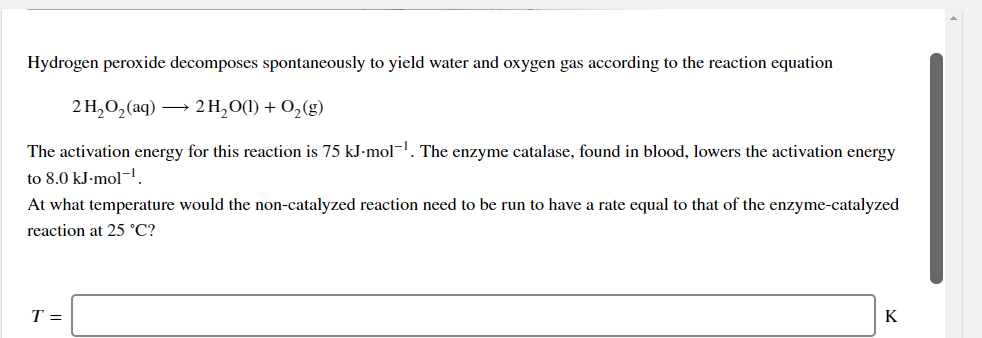 Hydrogen peroxide decomposes spontaneously to yield water and oxygen gas according to the reaction equation
2H,0, аq) — 2H,00) + 0,(9)
The activation energy for this reaction is 75 kJ•mol-. The enzyme catalase, found in blood, lowers the activation energy
to 8.0 kJ-mol-I
At what temperature would the non-catalyzed reaction need to be run to have a rate equal to that of the enzyme-catalyzed
reaction at 25 °C?
T =
K

