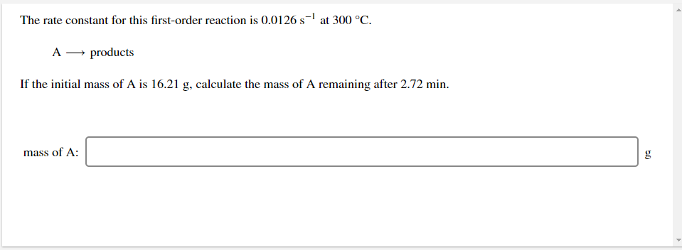 The rate constant for this first-order reaction is 0.0126 s- at 300 °C.
A → products
If the initial mass of A is 16.21 g, calculate the mass of A remaining after 2.72 min.
mass of A:
g
