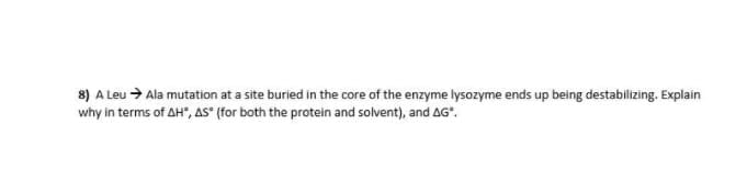 8) A Leu > Ala mutation at a site buried in the core of the enzyme lysozyme ends up being destabilizing. Explain
why in terms of AH", AS" (for both the protein and solvent), and AG".
