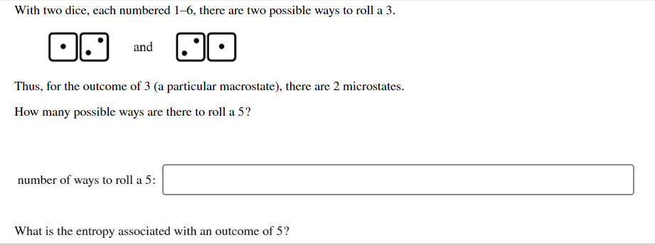 With two dice, each numbered 1–6, there are two possible ways to roll a 3.
and
Thus, for the outcome of 3 (a particular macrostate), there are 2 microstates.
How many possible ways are there to roll a 5?
number of ways to roll a 5:
What is the entropy associated with an outcome of 5?
