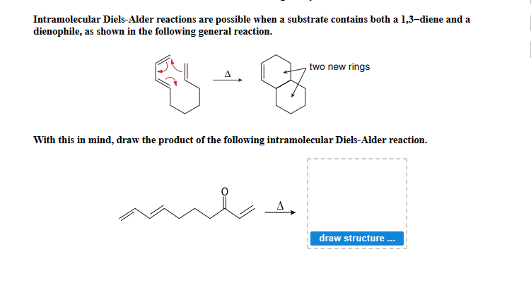 Intramolecular Diels-Alder reactions are possible when a substrate contains both a 1,3-diene and a
dienophile, as shown in the following general reaction.
, two new rings
With this in mind, draw the product of the following intramolecular Diels-Alder reaction.
draw structure .
