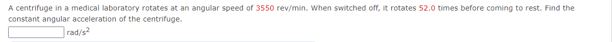 A centrifuge in a medical laboratory rotates at an angular speed of 3550 rev/min. When switched off, it rotates 52.0 times before coming to rest. Find the
constant angular acceleration of the centrifuge.
rad/s?
