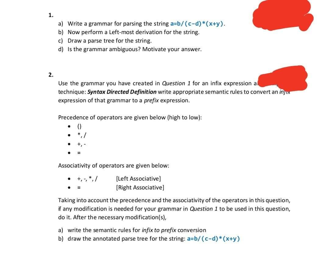 1.
a) Write a grammar for parsing the string a=b/ (c-d)*(x+y).
b) Now perform a Left-most derivation for the string.
c) Draw a parse tree for the string.
d) Is the grammar ambiguous? Motivate your answer.
2.
Use the grammar you have created in Question 1 for an infix expression al
technique: Syntax Directed Definition write appropriate semantic rules to convert an injix
expression of that grammar to a prefix expression.
Precedence of operators are given below (high to low):
()
*, /
+,
Associativity of operators are given below:
+, -, *, /
[Left Associative]
[Right Associative]
%3D
Taking into account the precedence and the associativity of the operators in this question,
if any modification is needed for your grammar in Question 1 to be used in this question,
do it. After the necessary modification(s),
a) write the semantic rules for infix to prefix conversion
b) draw the annotated parse tree for the string: a=Db/(c-d)*(x+y)
